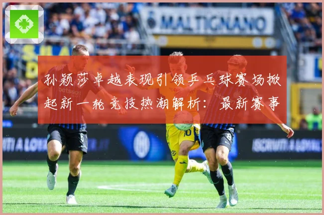 孙颖莎卓越表现引领乒乓球赛场掀起新一轮竞技热潮解析：最新赛事动态与深度分析