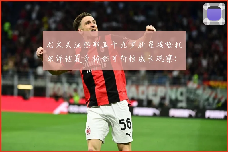 尤文关注热那亚十九岁新星埃哈托尔评估夏季转会可行性成长观察：最新赛事动态与深度分析