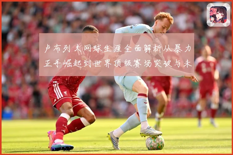 卢布列夫网球生涯全面解析从暴力正手崛起到世界顶级赛场突破与未来挑战：最新赛事动态与深度分析