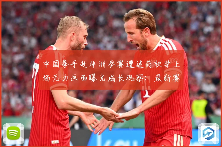 中国拳手赴非洲参赛遭迷药软禁上场无力画面曝光成长观察：最新赛事动态与深度分析
