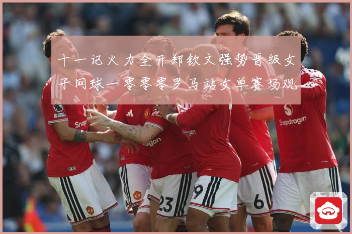 十一记火力全开郑钦文强势晋级女子网球一零零零罗马站女单赛场观察：最新赛事动态与深度分析