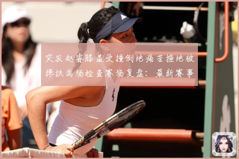 突发赵睿膝盖受撞倒地痛苦捶地被搀扶离场检查赛场复盘：最新赛事动态与深度分析