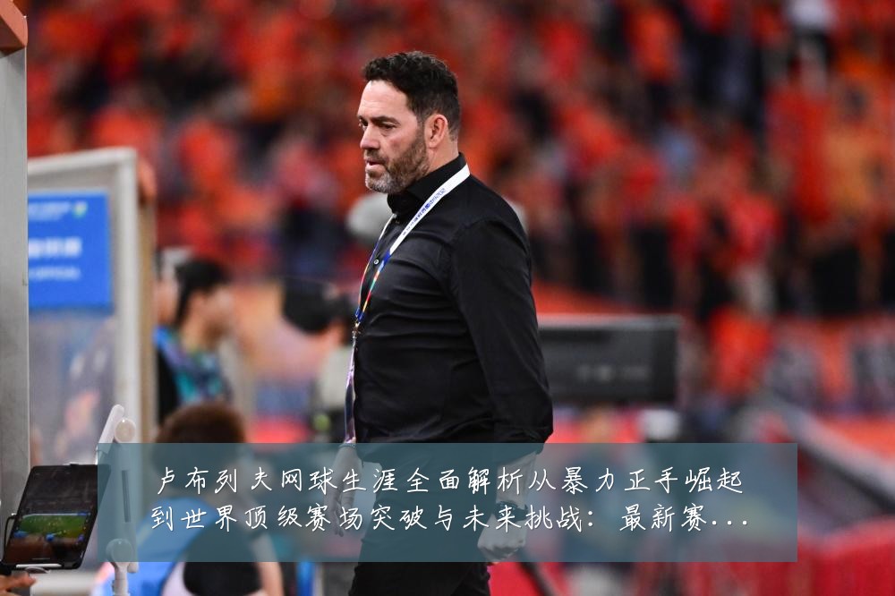 卢布列夫网球生涯全面解析从暴力正手崛起到世界顶级赛场突破与未来挑战:最新赛事动态与深度分析