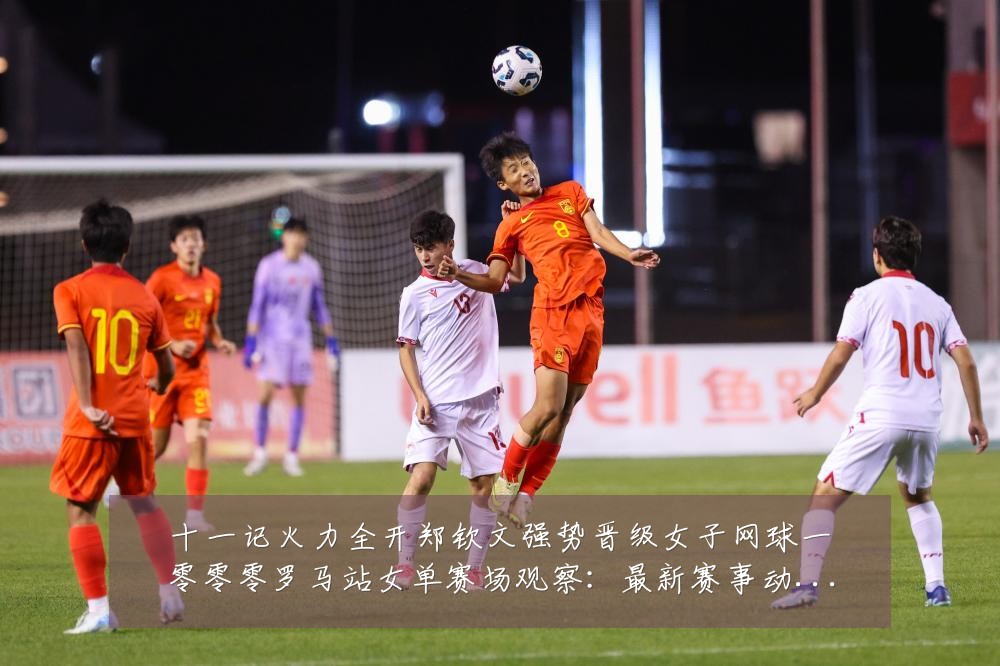 十一记火力全开郑钦文强势晋级女子网球一零零零罗马站女单赛场观察：最新赛事动态与深度分析