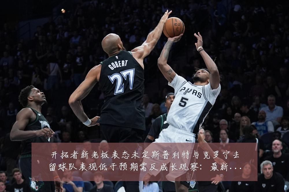 开拓者新老板表态未定斯普利特与克罗宁去留球队表现低于预期需反成长观察:最新赛事动态与深度分析
