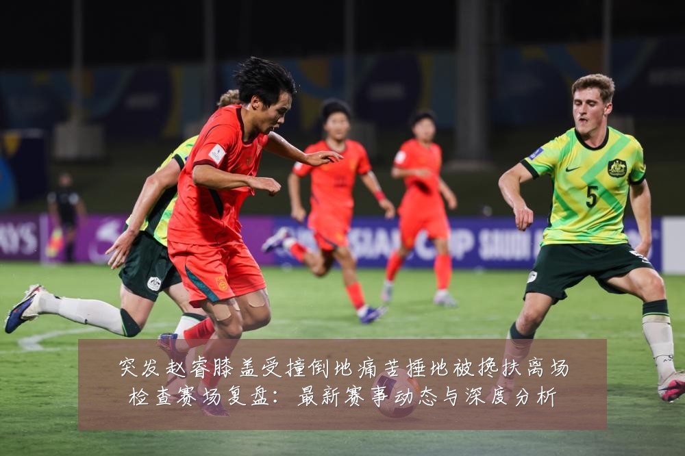 突发赵睿膝盖受撞倒地痛苦捶地被搀扶离场检查赛场复盘：最新赛事动态与深度分析